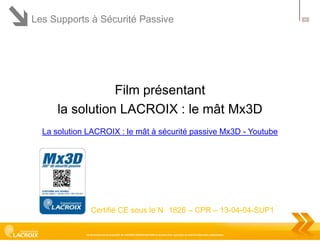 Les Supports à Sécurité Passive

Film présentant
la solution LACROIX : le mât Mx3D
La solution LACROIX : le mât à sécurité passive Mx3D - Youtube

Certifié CE sous le N 1826 – CPR – 13-04-04-SUP1
Ce document est la propriété de LACROIX SIGNALISATION et ne peut être reproduit ou communiqué sans autorisation

30

 
