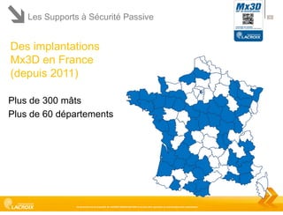 Les Supports à Sécurité Passive

Des implantations
Mx3D en France
(depuis 2011)
Plus de 300 mâts
Plus de 60 départements

Ce document est la propriété de LACROIX SIGNALISATION et ne peut être reproduit ou communiqué sans autorisation

36

 