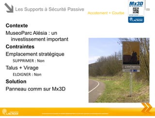 Les Supports à Sécurité Passive

37

Accotement + Courbe

Contexte
MuseoParc Alésia : un
investissement important
Contraintes
Emplacement stratégique
SUPPRIMER : Non

Talus + Virage
ELOIGNER : Non

Solution
Panneau comm sur Mx3D

Ce document est la propriété de LACROIX SIGNALISATION et ne peut être reproduit ou communiqué sans autorisation

 