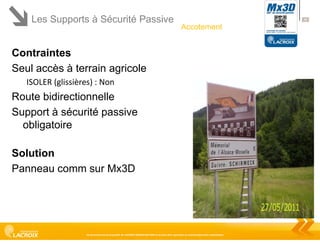 Les Supports à Sécurité Passive

38

Accotement

Contraintes
Seul accès à terrain agricole
ISOLER (glissières) : Non

Route bidirectionnelle
Support à sécurité passive
obligatoire

Solution
Panneau comm sur Mx3D

Ce document est la propriété de LACROIX SIGNALISATION et ne peut être reproduit ou communiqué sans autorisation

 
