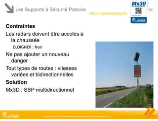 Les Supports à Sécurité Passive

40

Radars pédagogiques

Contraintes
Les radars doivent être accolés à
la chaussée
ELOIGNER : Non

Ne pas ajouter un nouveau
danger
Tout types de routes : vitesses
variées et bidirectionnelles
Solution
Mx3D : SSP multidirectionnel

Ce document est la propriété de LACROIX SIGNALISATION et ne peut être reproduit ou communiqué sans autorisation

 