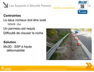 Les Supports à Sécurité Passive

41

Derrière une glissière

Contraintes
Le talus rocheux doit être isolé
ISOLER : Oui

Un panneau est requis
Difficulté de creuser la roche
Solution
Mx3D : SSP à haute
déformabilité

Ce document est la propriété de LACROIX SIGNALISATION et ne peut être reproduit ou communiqué sans autorisation

 