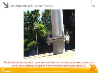 Les Supports à Sécurité Passive

44

Toutes les routes ne sont pas à sens unique => tous les pays précurseurs ont
banni les systèmes glissants mono-directionnels (type slipbase)
Ce document est la propriété de LACROIX SIGNALISATION et ne peut être reproduit ou communiqué sans autorisation

 