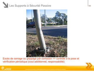 Les Supports à Sécurité Passive

Excès de serrage ou grippage par corrosion => contrôle à la pose et
vérification périodique (cout additionnel, responsabilité)
Ce document est la propriété de LACROIX SIGNALISATION et ne peut être reproduit ou communiqué sans autorisation

45

 