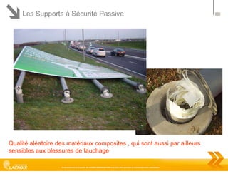 Les Supports à Sécurité Passive

Qualité aléatoire des matériaux composites , qui sont aussi par ailleurs
sensibles aux blessures de fauchage
Ce document est la propriété de LACROIX SIGNALISATION et ne peut être reproduit ou communiqué sans autorisation

47

 