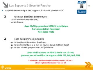 Les Supports à Sécurité Passive
 Approche économique des supports à sécurité passive Mx3D



face aux glissières de retenue :
100 m minimum requis (4000€)
temps de pose

Avec Mx3D économisez 3000€ / installation
hors exploitation (fauchage)
hors écran moto



Face aux platines éjectables
qui ne fonctionnent que dans 1 seul sens
qui ne fonctionnent pas si le mat est heurtés à plus de 50cm du sol
qui ne sont testées que pour mats ME (ø140mm)

Avec Mx3D surcout de 40% (calculé sur 10 ans)
pour un parc échantillon de supports MD, ME, MF, MG, MH
« slip-base » potentiellement inefficace dans 1 cas sur 2
et non réglementaire dans 7 cas sur 10
Ce document est la propriété de LACROIX SIGNALISATION et ne peut être reproduit ou communiqué sans autorisation

48

 