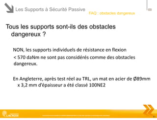 Les Supports à Sécurité Passive

51

FAQ : obstacles dangereux

Tous les supports sont-ils des obstacles
dangereux ?
NON, les supports individuels de résistance en flexion
< 570 daNm ne sont pas considérés comme des obstacles
dangereux.
En Angleterre, après test réel au TRL, un mat en acier de Ø89mm
x 3,2 mm d’épaisseur a été classé 100NE2

Ce document est la propriété de LACROIX SIGNALISATION et ne peut être reproduit ou communiqué sans autorisation

51

 