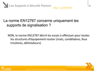 Les Supports à Sécurité Passive

52

FAQ – la EN12767

La norme EN12767 concerne uniquement les
supports de signalisation ?
NON, la norme EN12767 décrit les essais à effectuer pour toutes
les structures d’équipement routier (mats, candélabres, feux
tricolores, délinéateurs).

Ce document est la propriété de LACROIX SIGNALISATION et ne peut être reproduit ou communiqué sans autorisation

52

 