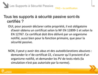 Les Supports à Sécurité Passive

53

FAQ – la certification

Tous les supports à sécurité passive sont-ils
certifiés ?
OUI, pour pouvoir déclarer cette propriété, il est obligatoire
d’avoir obtenu un certificat selon la NF EN 12899-1 et selon la
EN 12767. Ce certificat doit être délivré par un organisme
notifié, aussi bien pour la fonction primaire, que pour la
sécurité passive.
NON, il peut y avoir des abus et des autodéclarations abusives :
demander le n°de certificat CE, s’assurer qu’il provient d’un
organisme notifié, et demander les PV de tests réels (la
simulation n’est pas autorisée par la norme).
Ce document est la propriété de LACROIX SIGNALISATION et ne peut être reproduit ou communiqué sans autorisation

53

 