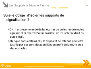 Les Supports à Sécurité Passive

54

FAQ - l’isolement

Suis-je obligé d’isoler les supports de
signalisation ?
NON, il est recommandé de les écarter ou de les rendre moins
agressif, et si cela s’avère impossible, de les isoler (extrait du
guide TOL).
Noter que dans certains cas, le dispositif de retenue peut être
justifié par des considération liées au profil de la route ou à
des obstacles.

Ce document est la propriété de LACROIX SIGNALISATION et ne peut être reproduit ou communiqué sans autorisation

54

 