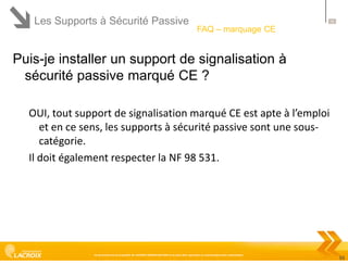 Les Supports à Sécurité Passive

55

FAQ – marquage CE

Puis-je installer un support de signalisation à
sécurité passive marqué CE ?
OUI, tout support de signalisation marqué CE est apte à l’emploi
et en ce sens, les supports à sécurité passive sont une souscatégorie.
Il doit également respecter la NF 98 531.

Ce document est la propriété de LACROIX SIGNALISATION et ne peut être reproduit ou communiqué sans autorisation

55

 