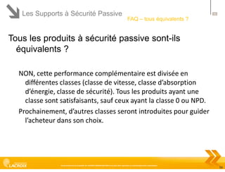 Les Supports à Sécurité Passive

56

FAQ – tous équivalents ?

Tous les produits à sécurité passive sont-ils
équivalents ?
NON, cette performance complémentaire est divisée en
différentes classes (classe de vitesse, classe d’absorption
d’énergie, classe de sécurité). Tous les produits ayant une
classe sont satisfaisants, sauf ceux ayant la classe 0 ou NPD.
Prochainement, d’autres classes seront introduites pour guider
l’acheteur dans son choix.

Ce document est la propriété de LACROIX SIGNALISATION et ne peut être reproduit ou communiqué sans autorisation

56

 