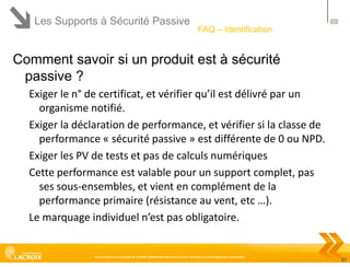 Les Supports à Sécurité Passive

57

FAQ – Identification

Comment savoir si un produit est à sécurité
passive ?
Exiger le n° de certificat, et vérifier qu’il est délivré par un
organisme notifié.
Exiger la déclaration de performance, et vérifier si la classe de
performance « sécurité passive » est différente de 0 ou NPD.
Exiger les PV de tests et pas de calculs numériques
Cette performance est valable pour un support complet, pas
ses sous-ensembles, et vient en complément de la
performance primaire (résistance au vent, etc …).
Le marquage individuel n’est pas obligatoire.

Ce document est la propriété de LACROIX SIGNALISATION et ne peut être reproduit ou communiqué sans autorisation

57

 