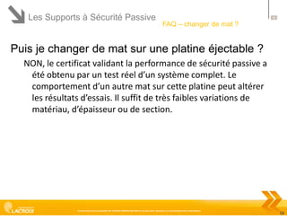 Les Supports à Sécurité Passive

58

FAQ – changer de mat ?

Puis je changer de mat sur une platine éjectable ?
NON, le certificat validant la performance de sécurité passive a
été obtenu par un test réel d’un système complet. Le
comportement d’un autre mat sur cette platine peut altérer
les résultats d’essais. Il suffit de très faibles variations de
matériau, d’épaisseur ou de section.

Ce document est la propriété de LACROIX SIGNALISATION et ne peut être reproduit ou communiqué sans autorisation

58

 