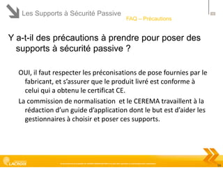 Les Supports à Sécurité Passive

59

FAQ – Précautions

Y a-t-il des précautions à prendre pour poser des
supports à sécurité passive ?
OUI, il faut respecter les préconisations de pose fournies par le
fabricant, et s’assurer que le produit livré est conforme à
celui qui a obtenu le certificat CE.
La commission de normalisation et le CEREMA travaillent à la
rédaction d’un guide d’application dont le but est d’aider les
gestionnaires à choisir et poser ces supports.

Ce document est la propriété de LACROIX SIGNALISATION et ne peut être reproduit ou communiqué sans autorisation

59

 