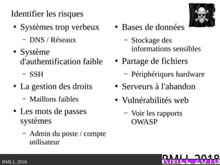 .RMLL 2018
Identifier les risques
●
Systèmes trop verbeux
– DNS / Réseaux
●
Système
d'authentification faible
– SSH
●
La gestion des droits
– Maillons faibles
●
Les mots de passes
systèmes
– Admin du poste / compte
utilisateur
●
Bases de données
– Stockage des
informations sensibles
●
Partage de fichiers
– Périphériques hardware
●
Serveurs à l'abandon
●
Vulnérabilités web
– Voir les rapports
OWASP
 