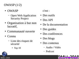 .RMLL 2018
OWASP (1/2)
●
OWASP
– Open Web Application
Security Project
●
Organisation à but non
lucratif,
●
Communauté ouverte
●
Connu
– Liste des risques de
sécurité
●
Top 10
c'est :
●
Des outils
●
Des API
●
De la documentation
●
Des guides
●
Des conférences
●
Des blogs
●
Des contenus
– Audio / Vidéo
– Podcast
 