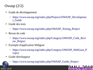 .RMLL 2018
Owasp (2/2)
●
Guide de développement
– https://www.owasp.org/index.php/Projects/OWASP_Developmen
t_Guide
●
Guide des tests
– https://www.owasp.org/index.php/OWASP_Testing_Project
●
Revue de code
– https://www.owasp.org/index.php/Category:OWASP_Code_Revi
ew_Project
●
Exemple d'application Webgoat
– https://www.owasp.org/index.php/Category:OWASP_WebGoat_P
roject
●
Guide développeur
– https://www.owasp.org/index.php/OWASP_Guide_Project
 