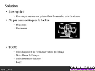 .RMLL 2018
Solution
●
Etre rapide !
●
Une attaque n'est souvent qu'une affaire de secondes, voire de minutes
●
Ne pas contre-attaquer le hacker
●
Disparition
●
Il est énervé
●
TODO
●
Notez l'adresse IP de l'ordinateur victime de l'attaque
●
Notez l'heure de l'attaque.
●
Notez le temps de l'attaque.
●
Log(s)
 