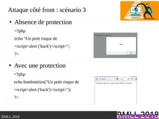 .RMLL 2018
Attaque côté front : scénario 3
●
Absence de protection
<?php
echo "Un petit risque de
<script>alert ('hack')</script>";
?>
●
Avec une protection
<?php
echo htmlentities("Un petit risque de
<script>alert ('hack')</script>");
?>
 