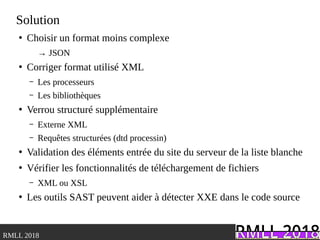 .RMLL 2018
Solution
●
Choisir un format moins complexe
→ JSON
●
Corriger format utilisé XML
– Les processeurs
– Les bibliothèques
●
Verrou structuré supplémentaire
– Externe XML
– Requêtes structurées (dtd processin)
●
Validation des éléments entrée du site du serveur de la liste blanche
●
Vérifier les fonctionnalités de téléchargement de fichiers
– XML ou XSL
●
Les outils SAST peuvent aider à détecter XXE dans le code source
 