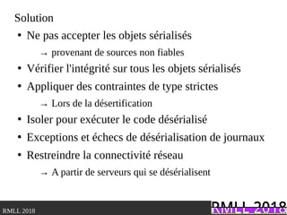.RMLL 2018
Solution
●
Ne pas accepter les objets sérialisés
→ provenant de sources non fiables
●
Vérifier l'intégrité sur tous les objets sérialisés
●
Appliquer des contraintes de type strictes
→ Lors de la désertification
●
Isoler pour exécuter le code désérialisé
●
Exceptions et échecs de désérialisation de journaux
●
Restreindre la connectivité réseau
→ A partir de serveurs qui se désérialisent
 