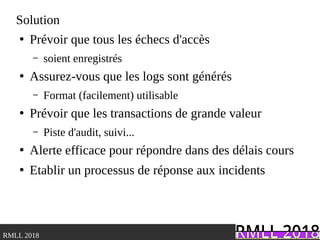 .RMLL 2018
Solution
●
Prévoir que tous les échecs d'accès
– soient enregistrés
●
Assurez-vous que les logs sont générés
– Format (facilement) utilisable
●
Prévoir que les transactions de grande valeur
– Piste d'audit, suivi...
●
Alerte efficace pour répondre dans des délais cours
●
Etablir un processus de réponse aux incidents
 