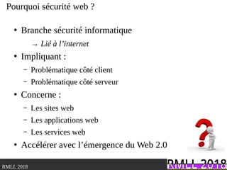 .RMLL 2018
Pourquoi sécurité web ?
●
Branche sécurité informatique
→ Lié à l’internet
●
Impliquant :
– Problématique côté client
– Problématique côté serveur
●
Concerne :
– Les sites web
– Les applications web
– Les services web
●
Accélérer avec l’émergence du Web 2.0
 