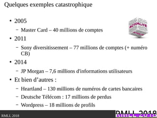 .RMLL 2018
Quelques exemples catastrophique
●
2005
– Master Card – 40 millions de comptes
●
2011
– Sony diversitissement – 77 millions de comptes (+ numéro
CB)
●
2014
– JP Morgan – 7,6 millions d'informations utilisateurs
●
Et bien d’autres :
– Heartland – 130 millions de numéros de cartes bancaires
– Deutsche Télécom : 17 millions de perdus
– Wordpress – 18 millions de profils
 