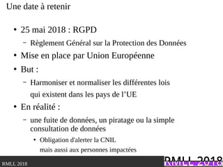 .RMLL 2018
Une date à retenir
●
25 mai 2018 : RGPD
– Règlement Général sur la Protection des Données
●
Mise en place par Union Européenne
●
But :
– Harmoniser et normaliser les différentes lois
qui existent dans les pays de l’UE
●
En réalité :
– une fuite de données, un piratage ou la simple
consultation de données
●
Obligation d'alerter la CNIL
mais aussi aux personnes impactées
 