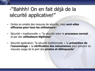|12
-“Bahhh! On en fait déjà de la
sécurité applicative!”
• Certes on emploi des mesures de sécurité, mais sont-elles
efficaces pour tous les utilisateurs?
• Sécurité « traditionnelle »: “la sécurité selon le processus normal
et par des utilisateurs légitimes”
• Sécurité applicative: “la sécurité traditionnelle + la prévention de
l’escamotage + la vérification des mécanismes pour prévenir du
mauvais usage de la part des pirates et délinquants”
 