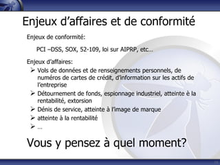 Enjeux de conformité:
PCI –DSS, SOX, 52-109, loi sur AIPRP, etc…
Enjeux d’affaires:
 Vols de données et de renseignements personnels, de
numéros de cartes de crédit, d’information sur les actifs de
l’entreprise
 Détournement de fonds, espionnage industriel, atteinte è la
rentabilité, extorsion
 Dénis de service, atteinte à l’image de marque
 atteinte à la rentabilité
 …
Vous y pensez à quel moment?
19
Enjeux d’affaires et de conformité
 