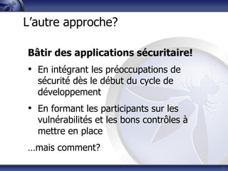Bâtir des applications sécuritaire!
• En intégrant les préoccupations de
sécurité dès le début du cycle de
développement
• En formant les participants sur les
vulnérabilités et les bons contrôles à
mettre en place
…mais comment?
21
L’autre approche?
 