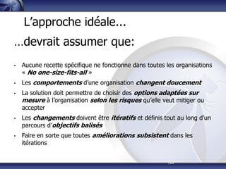 |23
L’approche idéale...
…devrait assumer que:
• Aucune recette spécifique ne fonctionne dans toutes les organisations
« No one-size-fits-all »
• Les comportements d’une organisation changent doucement
• La solution doit permettre de choisir des options adaptées sur
mesure à l’organisation selon les risques qu’elle veut mitiger ou
accepter
• Les changements doivent être itératifs et définis tout au long d’un
parcours d’objectifs balisés
• Faire en sorte que toutes améliorations subsistent dans les
itérations
 
