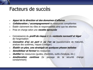 |34
Facteurs de succès
• Appui de la direction et des domaines d’affaires
• Collaboration / accompagnement de ressources compétentes
• Établir clairement les rôles et responsabilités ainsi que les attentes
• Prise en charge selon une recette éprouvée
• Connaissance du profil de risque et du contexte normatif et légal
de l’organisation
• Connaitre d’où on part et où l’on va (questionnaire de maturité,
analyse des systèmes, risques à mitiger)
• Établir un plan, une stratégie en quelques phases balisées
• Sensibiliser et former les ressources
• Outiller les ressources (guides, checklists, outils d’analyse, etc.)
• Amélioration continue (le paysage de la sécurité change
constamment)
 