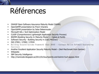 |35
Références
 OWASP Open Software Assurance Maturity Model (SAMM)
 OpenSAMM presentation by Pravir Chandra
 OpenSAMM presentation by Seba Deleersnyder
 Microsoft SDL / SLD Optimization Model
 CLASP (Comprehensive Lightweight Application Security Process)
 BSIMM (Building Security In Maturity Model ) – Cigital et Fortify
 Software Security - Building Security in (Gary McGraw)
 ISO 27001 / 27002 / 27034
 Building Assured Systems Framework (Sept 2010) – Carnegie Mellon Software Engineering
Institute
 Another Excellent Application Security Maturity Model – (Neil MacDonald from Gartner)
 Wikipedia
 IBM Security Intelligence
 http://manicode.blogspot.ca/2011/01/touchpoints-and-bsimm-hurt-appsec.html
 