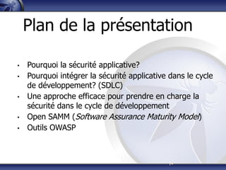 |4
Plan de la présentation
• Pourquoi la sécurité applicative?
• Pourquoi intégrer la sécurité applicative dans le cycle
de développement? (SDLC)
• Une approche efficace pour prendre en charge la
sécurité dans le cycle de développement
• Open SAMM (Software Assurance Maturity Model)
• Outils OWASP
 