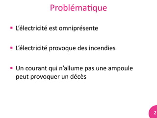 2	
  
Probléma#que	
  
 L’électricité	
  est	
  omniprésente	
  
 L’électricité	
  provoque	
  des	
  incendies	
  
 Un	
  courant	
  qui	
  n’allume	
  pas	
  une	
  ampoule	
  
peut	
  provoquer	
  un	
  décès	
  
 