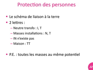 22	
  
Protec#on	
  des	
  personnes	
  
 Le	
  schéma	
  de	
  liaison	
  à	
  la	
  terre	
  
 2	
  lelres	
  :	
  
– Neutre	
  transfo	
  :	
  I,	
  T	
  
– Masses	
  installa#ons	
  :	
  N,	
  T	
  
– IN	
  n’existe	
  pas	
  	
  
– Maison	
  :	
  TT	
  
 P.E.	
  :	
  toutes	
  les	
  masses	
  au	
  même	
  poten#el	
  
 