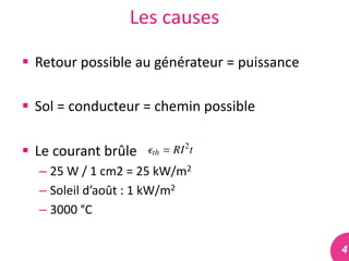 4	
  
Les	
  causes	
  
 Retour	
  possible	
  au	
  générateur	
  =	
  puissance	
  
 Sol	
  =	
  conducteur	
  =	
  chemin	
  possible	
  
 Le	
  courant	
  brûle	
  
– 25	
  W	
  /	
  1	
  cm2	
  =	
  25	
  kW/m2	
  
– Soleil	
  d’août	
  :	
  1	
  kW/m2	
  
– 3000	
  °C	
  
 