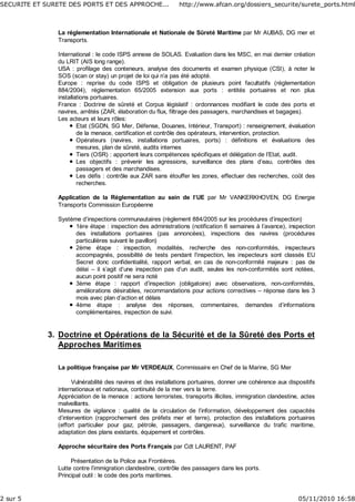 La réglementation Internationale et Nationale de Sûreté Maritime par Mr AUBAS, DG mer et
Transports.
International : le code ISPS annexe de SOLAS. Evaluation dans les MSC, en mai dernier création
du LRIT (AIS long range).
USA : profilage des conteneurs, analyse des documents et examen physique (CSI), à noter le
SOS (scan or stay) un projet de loi qui n’a pas été adopté.
Europe : reprise du code ISPS et obligation de plusieurs point facultatifs (réglementation
884/2004), réglementation 65/2005 extension aux ports : entités portuaires et non plus
installations portuaires.
France : Doctrine de sûreté et Corpus législatif : ordonnances modifiant le code des ports et
navires, arrêtés (ZAR, élaboration du flux, filtrage des passagers, marchandises et bagages).
Les acteurs et leurs rôles:
Etat (SGDN, SG Mer, Défense, Douanes, Intérieur, Transport) : renseignement, évaluation
de la menace, certification et contrôle des opérateurs, intervention, protection.
Opérateurs (navires, installations portuaires, ports) : définitions et évaluations des
mesures, plan de sûreté, audits internes
Tiers (OSR) : apportent leurs compétences spécifiques et délégation de l’Etat, audit.
Les objectifs : prévenir les agressions, surveillance des plans d’eau, contrôles des
passagers et des marchandises.
Les défis : contrôle aux ZAR sans étouffer les zones, effectuer des recherches, coût des
recherches.
Application de la Réglementation au sein de l’UE par Mr VANKERKHOVEN, DG Energie
Transports Commission Européenne
Système d’inspections communautaires (règlement 884/2005 sur les procédures d’inspection)
1ère étape : inspection des administrations (notification 6 semaines à l’avance), inspection
des installations portuaires (pas annoncées), inspections des navires (procédures
particulières suivant le pavillon)
2ème étape : inspection, modalités, recherche des non-conformités, inspecteurs
accompagnés, possibilité de tests pendant l’inspection, les inspecteurs sont classés EU
Secret donc confidentialité, rapport verbal, en cas de non-conformité majeure : pas de
délai – il s’agit d’une inspection pas d’un audit, seules les non-conformités sont notées,
aucun point positif ne sera noté
3ème étape : rapport d’inspection (obligatoire) avec observations, non-conformités,
améliorations désirables, recommandations pour actions correctives – réponse dans les 3
mois avec plan d’action et délais
4ème étape : analyse des réponses, commentaires, demandes d’informations
complémentaires, inspection de suivi.
Doctrine et Opérations de la Sécurité et de la Sûreté des Ports et
Approches Maritimes
3.
La politique française par Mr VERDEAUX, Commissaire en Chef de la Marine, SG Mer
Vulnérabilité des navires et des installations portuaires, donner une cohérence aux dispositifs
internationaux et nationaux, continuité de la mer vers la terre.
Appréciation de la menace : actions terroristes, transports illicites, immigration clandestine, actes
malveillants.
Mesures de vigilance : qualité de la circulation de l’information, développement des capacités
d’intervention (rapprochement des préfets mer et terre), protection des installations portuaires
(effort particulier pour gaz, pétrole, passagers, dangereux), surveillance du trafic maritime,
adaptation des plans existants, équipement et contrôles.
Approche sécuritaire des Ports Français par Cdt LAURENT, PAF
Présentation de la Police aux Frontières.
Lutte contre l’immigration clandestine, contrôle des passagers dans les ports.
Principal outil : le code des ports maritimes.
SECURITE ET SURETE DES PORTS ET DES APPROCHE... http://www.afcan.org/dossiers_securite/surete_ports.html
2 sur 5 05/11/2010 16:58
 