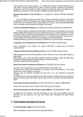 Parle de Calais et de son flux migratoire : 11.7 millions de passagers et 13057 clandestins (sur 6
mois 2006), mesures adaptées dans le cadre du traité du Touquet, détecteurs de battements
cardiaques et de CO2, la police de Calais supervise les plans de sûreté et la délivrance des
badges pour le personnel, la CCI de Calais a installé 26 caméras reliées à la PaF.
Approche Sécuritaire du Port du Havre par le Capitaine de Vaisseau CARLIER, Etat-Major
Marine.
Pas de surveillance nautique des plans d’eau, création d’une brigade de sûreté du littoral par
les gendarmes maritimes (30 gendarmes et 2 engins nautiques) pour la surveillance et intervention
sur les plans d’eau, intervention dans un délai inférieur à 15 minutes, mais pas de patrouille longue
durée, coordination entre les préfets et échange d’informations.
Concept de Sauvegarde Maritime par le Capitaine de Vaisseau CARLIER, Etat-Major Marine.
En France collecte et traitement des informations transmises par les sémaphores, les navires
militaires dédiés donnent 900 jours de mer et 4300 heures de vol, a permis de prendre 12 tonnes
de drogue en 2005, surveillance de la pêche illicite (zone pacifique), et de la pollution (de moins en
moins de navires détournés : efficacité des mesures ?), 1 exercice terrorisme sur un ferry par an.
La sauvegarde maritime représente 25% de l’occupation de la marine Nationale.
L’espace maritime est immense, il faut plus de coordination avec tous les acteurs internationaux.
L’application par les Opérateurs de Fret Maritime par Mr FAVRE, CSP CMA-CGM
Décrit l’organisation de la sûreté à la société CMA-CGM y compris pour les navires
(organigrammes)
L’Approche Sécurité-Sûreté de Brittany Ferries par Mr LE TOUZE, Directeur Sûreté
Décrit l’organisation de la sûreté chez Britanny Ferries, faite pour un navire type, ports français et
anglais fixes.
DoS valable 6 mois, visites passerelle navigation maintenant interdites, emploi des CDD après
conseil de la préfecture, phrases codées bord/terre à l’arrivée aux ports.
Attention au mélange ISPS et clandestins.
Action de la Direction Générale des Douanes par Mr SCHOEN, DG des Douanes
Les USA avaient contacté des ports avant ISPS. Reparle du CSI, initiative US.
Douaniers US en Europe pour information sur les ports et scan des conteneurs, il faut 15/20
minutes avec un scan mobile par conteneur.
Présence aussi de douaniers européens aux USA mais il n’y a pas vraiment de réciprocité
complète.
Le contrôle doit être fait avant expédition pour ne pas retarder le container dans le port. Moins de
temps le conteneur passe dans le port, plus sur devrait en être le contrôle s’il est bien effectué au
départ.
La Formation des Acteurs Maritimes à la Sûreté par Mr GALY, professeur ENMM Nantes
Parle de ses cours de formations de SSO, CSO, PFSO qu’il donne à Nantes.
Sécurité et Sauvetage des Vies Humaines, Action SNSM par Mr BERESNIKOFF, SNSM
La SNSM c’est 233 stations, 55% des sauvetages en mer, donc des possibilités d’aide en
information sur les approches des ports, par contact avec sémaphores et autres entités
portuaires.
Technologies Actuelles et Futures4.
Le Projet Fédérateur SIAM par Mme MAJID, DGA
SIAM : Surveillance et Intervention dans les Approches Maritimes
SECURITE ET SURETE DES PORTS ET DES APPROCHE... http://www.afcan.org/dossiers_securite/surete_ports.html
3 sur 5 05/11/2010 16:58
 