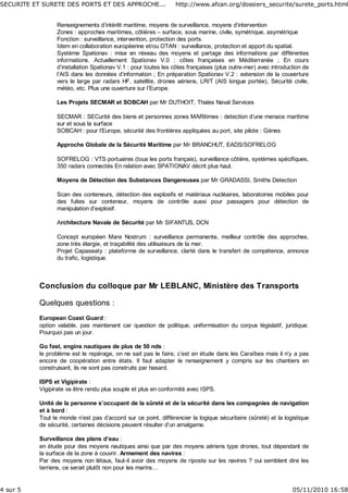 Renseignements d’intérêt maritime, moyens de surveillance, moyens d’intervention
Zones : approches maritimes, côtières – surface, sous marine, civile, symétrique, asymétrique
Fonction : surveillance, intervention, protection des ports.
Idem en collaboration européenne et/ou OTAN : surveillance, protection et apport du spatial.
Système Spationav : mise en réseau des moyens et partage des informations par différentes
informations. Actuellement Spationav V.0 : côtes françaises en Méditerranée ; En cours
d’installation Spationav V.1 : pour toutes les côtes françaises (plus outre-mer) avec introduction de
l’AIS dans les données d’information ; En préparation Spationav V.2 : extension de la couverture
vers le large par radars HF, satellite, drones aériens, LRIT (AIS longue portée), Sécurité civile,
météo, etc. Plus une ouverture sur l’Europe.
Les Projets SECMAR et SOBCAH par Mr DUTHOIT, Thales Naval Services
SECMAR : SECurité des biens et personnes zones MARitimes : detection d’une menace maritime
sur et sous la surface
SOBCAH : pour l’Europe, sécurité des frontières appliquées au port, site pilote : Gènes
Approche Globale de la Sécurité Maritime par Mr BRANCHUT, EADS/SOFRELOG
SOFRELOG : VTS portuaires (tous les ports français), surveillance côtière, systèmes spécifiques,
350 radars connectés En relation avec SPATIONAV décrit plus haut.
Moyens de Détection des Substances Dangereuses par Mr GRADASSI, Smiths Detection
Scan des conteneurs, détection des explosifs et matériaux nucléaires, laboratoires mobiles pour
des fuites sur conteneur, moyens de contrôle aussi pour passagers pour détection de
manipulation d’explosif.
Architecture Navale de Sécurité par Mr SIFANTUS, DCN
Concept européen Mare Nostrum : surveillance permanente, meilleur contrôle des approches,
zone très élargie, et traçabilité des utilisateurs de la mer.
Projet Capaseaty : plateforme de surveillance, clarté dans le transfert de compétence, annonce
du trafic, logistique.
Conclusion du colloque par Mr LEBLANC, Ministère des Transports
Quelques questions :
European Coast Guard :
option valable, pas maintenant car question de politique, uniformisation du corpus législatif, juridique.
Pourquoi pas un jour.
Go fast, engins nautiques de plus de 50 nds :
le problème est le repérage, on ne sait pas le faire, c’est en étude dans les Caraïbes mais il n’y a pas
encore de coopération entre états. Il faut adapter le renseignement y compris sur les chantiers en
construisant, ils ne sont pas construits par hasard.
ISPS et Vigipirate :
Vigipirate va être rendu plus souple et plus en conformité avec ISPS.
Unité de la personne s’occupant de la sûreté et de la sécurité dans les compagnies de navigation
et à bord :
Tout le monde n’est pas d’accord sur ce point, différencier la logique sécuritaire (sûreté) et la logistique
de sécurité, certaines décisions peuvent résulter d’un amalgame.
Surveillance des plans d’eau :
en étude pour des moyens nautiques ainsi que par des moyens aériens type drones, tout dépendant de
la surface de la zone à couvrir. Armement des navires :
Par des moyens non létaux, faut-il avoir des moyens de riposte sur les navires ? oui semblent dire les
terriens, ce serait plutôt non pour les marins…
SECURITE ET SURETE DES PORTS ET DES APPROCHE... http://www.afcan.org/dossiers_securite/surete_ports.html
4 sur 5 05/11/2010 16:58
 