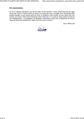 En conclusion,
Ce fut un colloque intéressant, pas mal de sujets ont été abordés. Il reste encore beaucoup de vœux
pieux mais il faut et il faudra encore du temps, et on peut dire qu’on y travaille. Enfin une journée ISPS
pendant laquelle on aura surtout parlé des ports, le problème navire semble non pas résolu mais très
avancé, par contre il reste encore beaucoup à faire côté ports. Il y a aussi du mieux surtout au point de
vue renseignements ; la surveillance, les échanges d’information comme des compétences ont encore
besoin de beaucoup d’amélioration. Mais on est sur la voie, la bonne ?
Cdt H. ARDILLON
Retour au menu
SECURITE ET SURETE DES PORTS ET DES APPROCHE... http://www.afcan.org/dossiers_securite/surete_ports.html
5 sur 5 05/11/2010 16:58
 