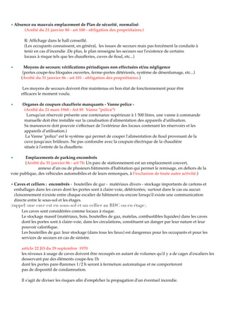 • Absence ou mauvais emplacement de Plan de sécurité‚ normalisé:
(Arrêté du 21 janvier 80 - art 100 - obligation des propriétaires.)
R: Afﬁchage dans le hall conseillé.
(Les occupants connaissent, en général, les issues de secours mais pas forcément la conduite à
tenir en cas d'incendie .De plus, le plan renseigne les secours sur l'existence de certains
locaux à risque tels que les chaufferies, cuves de ﬁoul, etc...)
• Moyens de secours: vériﬁcations périodiques non effectuées et/ou négligence
(portes coupe-feu bloquées ouvertes, ferme-portes détériorés, système de désenfumage, etc...)
(Arrêté du 31 janvier 86 - art 101 - obligation des propriétaires.)
Les moyens de secours doivent être maintenus en bon état de fonctionnement pour être
efﬁcaces le moment voulu.
• Organes de coupure chaufferie manquants - Vanne police -
(Arrêté du 21 mars 1968 : Art 85 Vanne "police")
Lorsqu'un réservoir présente une contenance supérieure à 1 500 litres, une vanne à commande
manuelle doit être installée sur la canalisation d'alimentation des appareils d'utilisation.
Sa manoeuvre doit pouvoir s'effectuer de l'extérieur des locaux contenant les réservoirs et les
appareils d'utilisation.)
La Vanne "police" est le système qui permet de couper l'alimentation de ﬁoul provenant de la
cuve jusqu'aux brûleurs. Ne pas confondre avec la coupure électrique de la chaudière
située à l'entrée de la chaufferie.
• Emplacements de parking encombrés
(Arrêté du 31 janvier 86 - art 78: Un parc de stationnement est un emplacement couvert,
annexe d'un ou de plusieurs bâtiments d'habitation qui permet le remisage, en dehors de la
voie publique, des véhicules automobiles et de leurs remorques, à l'exclusion de toute autre activité.)
• Caves et celliers : encombrés - bouteilles de gaz - matériaux divers - stockage importants de cartons et
emballages dans les caves dont les portes sont à claire-voie, détériorées; surtout dans le cas ou aucun
cloisonnement n'existe entre chaque escalier de bâtiment ou encore lorsqu'il existe une communication
directe entre le sous-sol et les étages.
(rappel: une cave est en sous-sol et un cellier au RDC ou en étage).
Les caves sont considérées comme locaux à risque.
Le stockage massif (matériaux, bois, bouteilles de gaz, matelas, combustibles liquides) dans les caves
dont les portes sont à claire-voie, dans les circulations, constituent un danger par leur nature et leur
pouvoir caloriﬁque.
Les bouteilles de gaz: leur stockage (dans tous les lieux) est dangereux pour les occupants et pour les
services de secours en cas de sinistre.
article 22 JO du 29 septembre 1970
les niveaux à usage de caves doivent être recoupés en autant de volumes qu'il y a de cages d'escaliers les
desservant par des éléments coupe-feu 1h
dont les portes pare-ﬂammes 1/2 h seront à fermeture automatique et ne comporteront
pas de dispositif de condamnation.
Il s'agit de diviser les risques aﬁn d'empêcher la propagation d'un éventuel incendie.
 