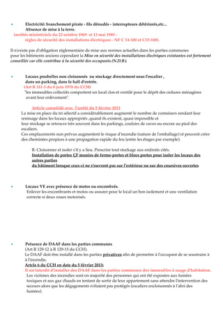 • Electricité: branchement pirate - ﬁls dénudés - interrupteurs détériorés,etc...
Absence de mise à la terre.
(arrêtés ministériels du 22 octobre 1969 et 13 mai 1985 -
règles de sécurité des installations électriques - NF C 14-100 et C15-100).
Il n'existe pas d'obligation réglementaire de mise aux normes actuelles dans les parties communes
pour les bâtiments anciens cependant la Mise en sécurité des installations électriques existantes est fortement
conseillée car elle contribue à la sécurité des occupants.(N.D.R).
• Locaux poubelles non cloisonnés ou stockage directement sous l'escalier ,
dans un parking, dans le hall d'entrée.
(Art R 111-3 du 8 juin 1978 du CCH)
"les immeubles collectifs comportent un local clos et ventilé pour le dépôt des ordures ménagères
avant leur enlèvement".
Article consolidé avec l'arrêté du 5 février 2013
La mise en place du tri sélectif a considérablement augmenté le nombre de containers rendant leur
remisage dans les locaux appropriés ,quand ils existent, quasi impossible et
leur stockage se retrouve très souvent dans les parkings, couloirs de caves ou encore au pied des
escaliers.
Ces emplacements non prévus augmentent le risque d'incendie (nature de l'emballage) et peuvent créer
des cheminées propices à une propagation rapide du feu (entre les étages par exemple).
R: Cloisonner et isoler s'il y a lieu. Proscrire tout stockage aux endroits cités.
Installation de portes ÇF munies de ferme-portes et blocs portes pour isoler les locaux des
autres parties
du bâtiment lorsque ceux-ci ne s'ouvrent pas sur l'extérieur ou sur des coursives ouvertes
• Locaux VE avec présence de motos ou encombrés.
Enlever les encombrants et motos ou assurer pour le local un bon isolement et une ventilation
correcte si deux roues motorisés.
• Présence de DAAF dans les parties communes
(Art R 129-12 à R 129-15 du CCH).
Le DAAF doit être installé dans les parties privatives aﬁn de permettre à l'occupant de se soustraire à
à l'incendie.
Artcle 6 du CCH en date du 5 février 2013:
Il est interdit d'installer des DAAF dans les parties communes des immeubles à usage d'habitation.
Les victimes des incendies sont en majorité des personnes qui ont été exposées aux fumées
toxiques et aux gaz chauds en tentant de sortir de leur appartement sans attendre l'intervention des
secours alors que les dégagements n'étaient pas protégés (escaliers encloisonnés à l'abri des
fumées).
 