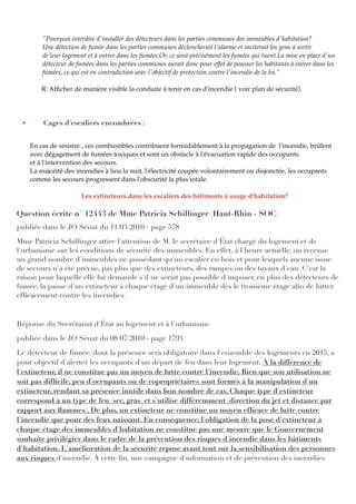 "Pourquoi interdire d'installer des détecteurs dans les parties communes des immeubles d'habitation?
Une détection de fumée dans les parties communes déclencherait l'alarme et inciterait les gens à sortir
de leur logement et à entrer dans les fumées.Or, ce sont précisément les fumées qui tuent.La mise en place d'un
détecteur de fumées dans les parties communes aurait donc pour effet de pousser les habitants à entrer dans les
fumées, ce qui est en contradiction avec l'objectif de protection contre l'incendie de la loi."
R: Afﬁcher de manière visible la conduite à tenir en cas d'incendie ( voir plan de sécurité).
• Cages d'escaliers encombrées :
En cas de sinistre , ces combustibles contribuent formidablement à la propagation de l'incendie, brûlent
avec dégagement de fumées toxiques et sont un obstacle à l'évacuation rapide des occupants
et à l'intervention des secours.
La majorité des incendies à lieu la nuit, l'électricité coupée volontairement ou disjonctée, les occupants
comme les secours progressent dans l'obscurité la plus totale.
Les extincteurs dans les escaliers des bâtiments à usage d'habitation?
Question écrite n° 12443 de Mme Patricia Schillinger (Haut-Rhin - SOC)
publiée dans le JO Sénat du 11/03/2010 - page 578
Mme Patricia Schillinger attire l'attention de M. le secrétaire d'État chargé du logement et de
l'urbanisme sur les conditions de sécurité des immeubles. En effet, à l'heure actuelle, on recense
un grand nombre d'immeubles ne possédant qu'un escalier en bois et pour lesquels aucune issue
de secours n'a été prévue, pas plus que des extincteurs, des rampes ou des tuyaux d'eau. C'est la
raison pour laquelle elle lui demande s'il ne serait pas possible d'imposer, en plus des détecteurs de
fumée, la pause d'un extincteur à chaque étage d'un immeuble dès le troisième étage aﬁn de lutter
efﬁcacement contre les incendies.
Réponse du Secrétariat d'État au logement et à l'urbanisme
publiée dans le JO Sénat du 08/07/2010 - page 1793
Le détecteur de fumée, dont la présence sera obligatoire dans l'ensemble des logements en 2015, a
pour objectif d'alerter les occupants d'un départ de feu dans leur logement. À la différence de
l'extincteur, il ne constitue pas un moyen de lutte contre l'incendie. Bien que son utilisation ne
soit pas difﬁcile, peu d'occupants ou de copropriétaires sont formés à la manipulation d'un
extincteur, rendant sa présence inutile dans bon nombre de cas. Chaque type d'extincteur
correspond à un type de feu (sec, gras) et s'utilise différemment (direction du jet et distance par
rapport aux ﬂammes). De plus, un extincteur ne constitue un moyen efﬁcace de lutte contre
l'incendie que pour des feux naissant. En conséquence, l'obligation de la pose d'extincteur à
chaque étage des immeubles d'habitation ne constitue pas une mesure que le Gouvernement
souhaite privilégier dans le cadre de la prévention des risques d'incendie dans les bâtiments
d'habitation. L'amélioration de la sécurité repose avant tout sur la sensibilisation des personnes
aux risques d'incendie. À cette ﬁn, une campagne d'information et de prévention des incendies
 