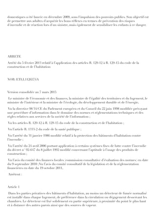 domestiques a été lancée en décembre 2009, sous l'impulsion des pouvoirs publics. Son objectif est
de permettre aux adultes d'acquérir les bons réﬂexes en termes de prévention des risques
d'incendie et de réaction lors d'un sinistre, mais également de sensibiliser les enfants à ce danger.
ARRETE
Arrêté du 5 février 2013 relatif à l’application des articles R. 129-12 à R. 129-15 du code de la
construction et de l’habitation
NOR: ETLL1126574A
Version consolidée au 7 mars 2015
Le ministre de l’économie et des ﬁnances, la ministre de l’égalité des territoires et du logement, le
ministre de l’intérieur et la ministre de l’écologie, du développement durable et de l’énergie,
Vu la directive 98/34/CE du Parlement européen et du Conseil du 22 juin 1998 modiﬁée prévoyant
une procédure d’information dans le domaine des normes et réglementations techniques et des
règles relatives aux services de la société de l’information ;
Vu les articles R. 129-12 à R. 129-15 du code de la construction et de l’habitation ;
Vu l’article R. 1333-2 du code de la santé publique ;
Vu l’arrêté du 31 janvier 1986 modiﬁé relatif à la protection des bâtiments d’habitation contre
l’incendie ;
Vu l’arrêté du 24 avril 2006 portant application à certains systèmes ﬁxes de lutte contre l’incendie
du décret n° 92-647 du 8 juillet 1992 modiﬁé concernant l’aptitude à l’usage des produits de
construction ;
Vu l’avis du comité des ﬁnances locales (commission consultative d’évaluation des normes) en date
du 9 septembre 2010 ;Vu l’avis du comité consultatif de la législation et de la réglementation
ﬁnancières en date du 19 octobre 2011,
Arrêtent :
Article 1
Dans les parties privatives des bâtiments d’habitation, au moins un détecteur de fumée normalisé
est installé dans chaque logement, de préférence dans la circulation ou dégagement desservant les
chambres. Le détecteur est ﬁxé solidement en partie supérieure, à proximité du point le plus haut
et à distance des autres parois ainsi que des sources de vapeur.
 