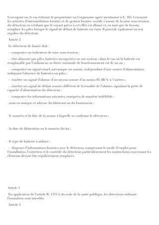 L’occupant ou, le cas échéant, le propriétaire ou l’organisme agréé mentionné à L. 365-4 exerçant
les activités d’intermédiation locative et de gestion locative sociale s’assure de la mise sous tension
du détecteur en vériﬁant que le voyant prévu à cet effet est allumé et, en tant que de besoin,
remplace les piles lorsque le signal de défaut de batterie est émis. Il procède également au test
régulier du détecteur.
Article 2
Le détecteur de fumée doit :
― comporter un indicateur de mise sous tension ;
― être alimenté par piles, batteries incorporées ou sur secteur ; dans le cas où la batterie est
remplaçable par l’utilisateur, sa durée minimale de fonctionnement est de un an ;
― comporter un signal visuel, mécanique ou sonore, indépendant d’une source d’alimentation,
indiquant l’absence de batteries ou piles ;
― émettre un signal d’alarme d’un niveau sonore d’au moins 85 dB(A) à 3 mètres ;
― émettre un signal de défaut sonore, différent de la tonalité de l’alarme, signalant la perte de
capacité d’alimentation du détecteur ;
― comporter les informations suivantes, marquées de manière indélébile :
. nom ou marque et adresse du fabricant ou du fournisseur ;
. le numéro et la date de la norme à laquelle se conforme le détecteur ;
. la date de fabrication ou le numéro du lot ;
. le type de batterie à utiliser ;
― disposer d’informations fournies avec le détecteur, comprenant le mode d’emploi pour
l’installation, l’entretien et le contrôle du détecteur, particulièrement les instructions concernant les
éléments devant être régulièrement remplacés.
Article 3
En application de l’article R. 1333-2 du code de la santé publique, les détecteurs utilisant
l’ionisation sont interdits.
Article 4
 