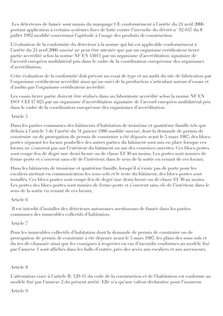 Les détecteurs de fumée sont munis du marquage CE conformément à l’arrêté du 24 avril 2006
portant application à certains systèmes ﬁxes de lutte contre l’incendie du décret n° 92-647 du 8
juillet 1992 modiﬁé concernant l’aptitude à l’usage des produits de construction.
L’évaluation de la conformité du détecteur à la norme qui lui est applicable conformément à
l’arrêté du 24 avril 2006 susvisé ne peut être attestée que par un organisme certiﬁcateur tierce
partie accrédité selon la norme NF EN 45011 par un organisme d’accréditation signataire de
l’accord européen multilatéral pris dans le cadre de la coordination européenne des organismes
d’accréditation.
Cette évaluation de la conformité doit prévoir un essai de type et un audit du site de fabrication par
l’organisme certiﬁcateur accrédité ainsi qu’un suivi de la production s’articulant autour d’essais et
d’audits par l’organisme certiﬁcateur accrédité.
Les essais tierce partie doivent être réalisés dans un laboratoire accrédité selon la norme NF EN
ISO/ CEI 17 025 par un organisme d’accréditation signataire de l’accord européen multilatéral pris
dans le cadre de la coordination européenne des organismes d’accréditation.
Article 5
Dans les parties communes des bâtiments d’habitation de troisième et quatrième famille tels que
déﬁnis à l’article 3 de l’arrêté du 31 janvier 1986 modiﬁé susvisé, dont la demande de permis de
construire ou de prorogation de permis de construire a été déposée avant le 5 mars 1987, des blocs-
portes séparant les locaux poubelles des autres parties du bâtiment sont mis en place lorsque ces
locaux ne s’ouvrent pas sur l’extérieur du bâtiment ou sur des coursives ouvertes. Ces blocs-portes
sont coupe-feu de degré une demi-heure ou de classe EI 30 au moins. Les portes sont munies de
ferme-porte et s’ouvrent sans clé de l’intérieur, dans le sens de la sortie en venant de ces locaux.
Dans les bâtiments de troisième et quatrième famille, lorsqu’il n’existe pas de porte pour les
escaliers mettant en communication les sous-sols et le reste du bâtiment, des blocs-portes sont
installés. Ces blocs-portes sont coupe-feu de degré une demi-heure ou de classe EI 30 au moins.
Les portes des blocs-portes sont munies de ferme-porte et s’ouvrent sans clé de l’intérieur, dans le
sens de la sortie en venant de ces locaux.
Article 6
Il est interdit d’installer des détecteurs autonomes avertisseurs de fumée dans les parties
communes des immeubles collectifs d’habitation.
Article 7
Pour les immeubles collectifs d’habitation dont la demande de permis de construire ou de
prorogation de permis de construire a été déposée avant le 5 mars 1987, les plans des sous-sols et
du rez-de-chaussée ainsi que les consignes à respecter en cas d’incendie conformes au modèle ﬁxé
par l’annexe 1 sont afﬁchés dans les halls d’entrée, près des accès aux escaliers et aux ascenseurs.
Article 8
L’attestation visée à l’article R. 129-15 du code de la construction et de l’habitation est conforme au
modèle ﬁxé par l’annexe 2 du présent arrêté. Elle n’a qu’une valeur déclarative pour l’assureur.
Article 9
 